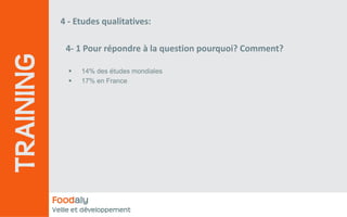 4 ‐ Etudes qualitatives:

              4‐ 1 Pour répondre à la question pourquoi? Comment? 
TRAINING
                   14% des études mondiales
                   17% en France




           Foodaly
           Veille et développement
 