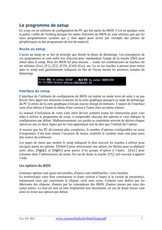 Luc De Mey www.courstechinfo.be/Hard/Setup.pdf 1
Le programme de setup
Le setup est un utilitaire de configuration du PC qui fait partie du BIOS. C'est en quelque sorte
la partie visible de l'iceberg puisque les autres fonctions du BIOS ne sont utilisées que par les
rares programmeurs système qui y font appel pour écrire par exemple des pilotes de
périphériques ou des programmes de test du matériel.
Accès au setup
L'accès au setup ne se fait en principe que durant la phase de démarrage. Les concepteurs de
ces programmes se sont enfin mis d'accord pour standardiser l'usage de la touche [Del] pour
entrer dans le setup. Pour les BIOS les plus anciens ... toutes les combinaisons de touches ont
été utilisées [Esc], [F1], [F2], [F10], [Ctrl]+[Esc], etc. La ou les touches à presser pour entrer
dans le setup sont généralement indiquées au bas de l'écran durant les premiers instants du
démarrage.
Interface du setup
L'interface de l’utilitaire de configuration du BIOS est réalisé en mode texte de sorte à ne pas
devoir faire appel aux fonctions avancées de la carte graphique puisqu'à ce stade du démarrage
du PC le pilote de la carte graphique n'est pas encore chargé en mémoire. L'aspect de l'interface
varie d'un éditeur à l'autre et même d'une version à l'autre chez un même éditeur.
Le manuel d’utilisation de votre carte mère devrait contenir toutes les instructions pour vous
aider à utiliser le programme de setup, à comprendre chacune des options et vous indiquer la
configuration par défaut. Malheureusement, ces guides se contentent souvent de décrire chaque
option en une ou deux lignes qui ne vous apprennent rien de plus que l’intitulé de l’option.
A mesure que les PC deviennent plus complexes, le nombre d’options configurables ne cesse
d’augmenter. Cela nous donne l’occasion de mieux contrôler le système mais cela peut aussi
être source de confusion.
Les pages de menu que montre le setup indiquent le plus souvent les touches à utiliser pour
naviguer parmi les options. [Enter] pour sélectionner une option, les flèches pour se déplacer
entre elles, [PgUp] et [PgDn] pour passer d’un groupe d’option à l’autre, [Esc] pour
remonter dans l’arborescence du menu. En cas de doute la touche [F1] sert souvent à appeler
l’aide.
Les options du BIOS
Certaines options sont quasi universelles, d'autres sont inhabituelles, voire insolites.
La terminologie varie d'un constructeur et d'une version à l'autre et la variété de paramètres,
notamment ceux qui concernent le chipset, croît sans cesse. Certains sont définis par les
fabricants des chipsets, d'autres par les concepteurs des BIOS, d'autres encore par ceux des
cartes mères. Le tout est mal ou tout simplement non documenté, en cas de doute mieux vaut
alors en rester aux options par défaut.
 