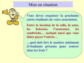 Mise en situation
Vous devez organiser la prochaine
soirée étudiants de votre association.
Entre la location de la salle, la sono,
les boissons, l’assurance, les
sandwichs… sachant aussi que vous
faites payer l’entrée…
…quel doit être le nombre minimum
d’étudiants présents pour rentrer
dans les frais ?
 