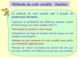 La méthode du coût variable aide à prendre de
nombreuses décisions :
•Apprécier la profitabilité des différents produits à partir
de leurs marges sur coûts variables (M/CV)
•Développer les produits à forte marge
•Abandonner une ligne de produits dont la marge sur coût
variable serait négative
•Indiquer un prix minimum (le coût variable) pour tarifer
une commande supplémentaire
•Décider de « faire » soi-même une activité dès lors que
les coûts variables sont inférieurs au prix des sous-traitants
Méthode du coût variable : finalités
 