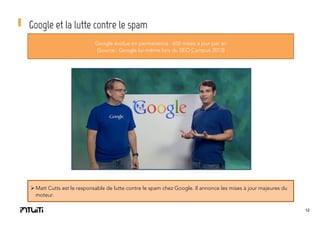 Google et la lutte contre le spam
Google évolue en permanence : 650 mises à jour par an
(Source : Google lui-même lors du SEO Campus 2013)

Ø Matt Cutts est le responsable de lutte contre le spam chez Google. Il annonce les mises à jour majeures du
moteur.
12

 