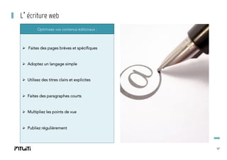 L’écriture web
Optimisez vos contenus éditoriaux :

Ø  Faites des pages brèves et spécifiques

Ø  Adoptez un langage simple

Ø  Utilisez des titres clairs et explicites

Ø  Faites des paragraphes courts

Ø  Multipliez les points de vue

Ø  Publiez régulièrement

17

 