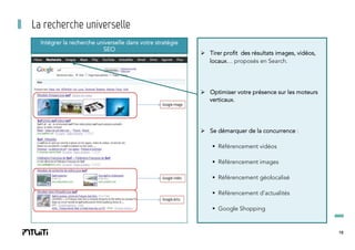 La recherche universelle
Intégrer la recherche universelle dans votre stratégie
SEO

Ø  Tirer profit des résultats images, vidéos,
locaux… proposés en Search.

Ø  Optimiser votre présence sur les moteurs
verticaux.

Ø  Se démarquer de la concurrence :
§  Référencement vidéos
§  Référencement images
§  Référencement géolocalisé
§  Référencement d’actualités
§  Google Shopping

18

 
