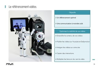 Le référencement vidéos
Objectifs
Ø Un référencement optimal
Ø Une communication à moindre coût

Optimisez la visibilité de vos vidéos
Ø Diversifier le contenu de vos vidéos
Ø Publier les vidéos sur Youtube et Dailymotion
Ø Intégrer les vidéos sur votre site
Ø Capter des interactions
Ø Multiplier les liens en dur vers la vidéo.
19

 
