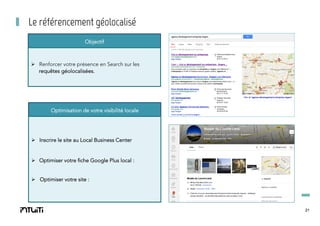 Le référencement géolocalisé
Objectif

Ø  Renforcer votre présence en Search sur les
requêtes géolocalisées.

Optimisation de votre visibilité locale

Ø  Inscrire le site au Local Business Center

Ø  Optimiser votre fiche Google Plus local :
Ø  Optimiser votre site :

21

 