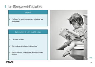 Le référencement d’actualités
Objectif

Ø  Profiter d’un service largement utilisé par les
internautes.

Optimisation de votre visibilité locale

Ø  L’autorité du site

Ø  Des critères techniques & éditoriaux

Ø  Une obligation : une équipe de rédaction en
interne

22

 