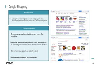 Google Shopping
Présentation

Ø  Google Shopping est un service payant (aux
enchères) entièrement dédié aux e-commerçants.

Fonctionnement
Ø Envoyer et actualiser régulièrement votre flux
produits.

Ø Identifier les mots clés présents dans les requêtes
et les intégrer dans les titres et description du flux.

Ø Gérer le mieux possible votre budget

Ø Inclure des messages promotionnels.

23

 