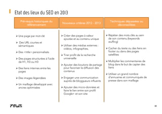Etat des lieux du SEO en 2013
Pré-requis historiques du
référencement

Ø Une page par mot-clé
Ø  Des URL courtes et
sémantiques
Ø Des <title> personnalisés
Ø Des pages structurées à l’aide
de H1, H3 ou H3
Ø Des liens internes entre les
pages
Ø Des images légendées
Ø Un maillage développé avec
ancres optimisées

Nouveaux critères 2012 - 2013

Ø Créer des pages à valeur
ajoutée et au contenu unique
Ø Utiliser des médias externes :
vidéos, infographies,
Ø Tirer profit de la recherche
universelle
Ø Ajouter des boutons de partage
pour favoriser la diffusion des
contenus
Ø Engager une communication
auprès de bloggueurs influents

Techniques dépassées ou
déconseillées

Ø Répéter des mots clés au sein
de son contenu (keywords
stuffing)
Ø Cacher du texte ou des liens en
footer ou dans des pages
satellites
Ø Multiplier les commentaires de
blog dans le but de capter des
liens
Ø Utiliser un grand nombre
d’annuaires et communiqués de
presse dans son maillage

Ø Ajouter des micro-données et
faire le lien entre son profil
Google+ et son site

30

 