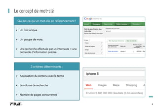 Le concept de mot-clé
Qu’est-ce qu’un mot-cle en referencement?
Ø  Un mot unique
Ø  Un groupe de mots.
Ø  Une recherche effectuée par un internaute = une
demande d’information précise.

3 critères déterminants :
Ø  Adéquation du contenu avec le terme
Ø  Le volume de recherche
Ø  Nombre de pages concurrentes

4

 