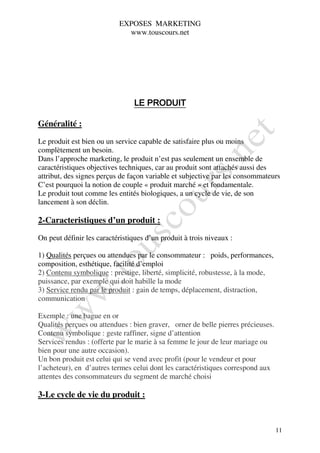 EXPOSES MARKETING
                             www.touscours.net




                                 LE PRODUIT

Généralité :

Le produit est bien ou un service capable de satisfaire plus ou moins
complètement un besoin.
Dans l’approche marketing, le produit n’est pas seulement un ensemble de
caractéristiques objectives techniques, car au produit sont attachés aussi des
attribut, des signes perçus de façon variable et subjective par les consommateurs
C’est pourquoi la notion de couple « produit marché » et fondamentale.
Le produit tout comme les entités biologiques, a un cycle de vie, de son
lancement à son déclin.

2-Caracteristiques d’un produit :

On peut définir les caractéristiques d’un produit à trois niveaux :

1) Qualités perçues ou attendues par le consommateur : poids, performances,
composition, esthétique, facilité d’emploi
2) Contenu symbolique : prestige, liberté, simplicité, robustesse, à la mode,
puissance, par exemple qui doit habille la mode
3) Service rendu par le produit : gain de temps, déplacement, distraction,
communication

Exemple : une bague en or
Qualités perçues ou attendues : bien graver, orner de belle pierres précieuses.
Contenu symbolique : geste raffiner, signe d’attention
Services rendus : (offerte par le marie à sa femme le jour de leur mariage ou
bien pour une autre occasion).
Un bon produit est celui qui se vend avec profit (pour le vendeur et pour
l’acheteur), en d’autres termes celui dont les caractéristiques correspond aux
attentes des consommateurs du segment de marché choisi

3-Le cycle de vie du produit :



                                                                                  11
 