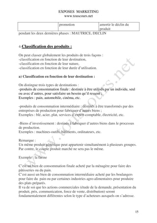 EXPOSES MARKETING
                             www.touscours.net

                            promotion            amortir le déclin du
                                                 produit
pendant les deux dernières phases : MAUTRICE, DECLIN


4-Classification des produits :

On peut classer globalement les produits de trois façons :
-classification en fonction de leur destination,
-classification en fonction de leur nature,
-classification en fonction de leur durée d’utilisation.

a) Classification en fonction de leur destination :

On distingue trois types de destinations :
-produits de consommation finale : destinée à être utilisés par un individu, seul
ou avec d’autres, pour satisfaire un besoin qu’il ressent ;
Exemples : pain, automobile, cinéma, etc.

-produits de consommation intermédiaire : destinés à être transformés par des
entreprises de production pour fabriquer d’autres biens ;
Exemples : blé, acier, plat, services d’expert-comptable, électricité, etc.

-Biens d’investissement : destinés à fabriquer d‘autres biens dans le processus
de production.
Exemples : machines-outils, bâtiments, ordinateurs, etc.

Remarque :
Un même produit générique peut appartenir simultanément à plusieurs groupes.
Par contre, le couple produit marché ne sera pas le même.

Exemple : la farine

C’est un bien de consommation finale acheté par la ménagère pour faire des
pâtisseries ou du pain.
C’est aussi un bien de consommation intermédiaire acheté par les boulangers
pour faire du pain ou par certaines industries agro-alimentaires pour produire
des plats préparés.
Il va de soi que les actions commerciales (étude de la demande, présentation du
produit, prix, communication, force de vente, distribution) seront
fondamentalement différentes selon le type d’acheteurs auxquels on s’adresse.



                                                                                    15
 
