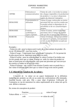 EXPOSES MARKETING
                               www.touscours.net

                          Fabrication et    Valeur de coût :c’est-à-dire la somme
OFFRE                     commercialisation des charges imputables à la production
                                            de produit et à sa mise à disposions
                                            auprès du client de l’entreprise
                          Consommation et Valeur d’usage, notion plus ou moins
DEMANDE                   utilisation       personnel liée aux services rendus par
                                            le produit acheté et dépendant de ses
                                            possibilités et de ses caractéristiques
                                            propres.
DEMANDE                   Contenu           Valeur d’estime, notion totalement
                          symbolique et     personnel, liée à l’image du produit
                          signes exprimés   telle qu’elle est perçue par l’acheteur
MARCHE                    Transaction       Valeur d’échange, liée à la possibilité
                                            de négocier le produit, correspondant
                                            en fait au prix du produit accepté par
                                            le marché.

Exemples :
_Valeur de coût : pour la région nord, le prix de revient unitaire du produit «X»
est de 120 dirham HT , tous frais inclus.
_Valeur d’usage : l’imprimante laser achetée par l’entreprise «Y» lui permet de
ne plus passer par un imprimeur pour éditer ses tarifs
_Valeur d’estime : pour un collectionneur, la valeur d’estime d’un timbre rare
est très grande alors que sa valeur d’usage est nulle (la valeur du produit est
dans sa rareté pour un collectionneur, mais pour une personne qui veut envoyer
du courrier ce timbre ne lui sera pas utile).
_Valeur d’échange : une voiture d’une dizaine d’années mais en paraît état, a
une valeur d’échange faible alors que sa valeur d’usage reste encore grande.

3_L’objectif de l’analyse de la valeur :

       L’analyse de la valeur est un aspect fondamental de la définition
marketing des produits car elle est au centre des confrontations offre demande,
fonction besoin, coût prix. Elle a pour objet d’optimiser l’efficacité de
l’entreprise en vue de maximiser les ratios représentatifs de la valeur tels qu’ils
sont définis ci-dessous :

En, termes de conception de produit :

                   Fonction                          valeur d’usage
Valeur offerte =
                   coût                          valeur de coût

                                                                                18
 