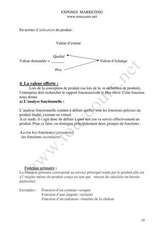 EXPOSES MARKETING
                             www.touscours.net


En termes d’utilisation du produit :


                        Valeur d’estime


                      Qualité
Valeur demandée =                                     Valeur d’échange

                        Prix


4_La valeur offerte :
       Lors de la conception de produit (ou lors de la re-définition de produit),
l’entreprise doit rechercher le rapport fonctions/coût le plus élevé. Cette fonction
nous donne
a) L’analyse fonctionnelle :

L’analyse fonctionnelle conduit à définir quelles sont les fonctions précises du
produit étudié, existant ou virtuel.
A ce stade, il s’agit donc de définir à quoi sert (ou va servir) effectivement un
produit. Pour ce faire, on distingue principalement deux groupes de fonctions :

-La (ou les) fonction(s) primaire(s)
 -les fonctions secondaires




    Fonction primaire :
La fonction primaire correspond au service principal rendu par le produit,elle est
à l’origine même du produit conçu en tant que moyen de satisfaire un besoin
particulier.

Exemples :    Fonction d’un couteau→couper
              Fonction d’une ampule→éclairer
              Fonction d’un radiateur→émettre de la chaleur




                                                                                    19
 