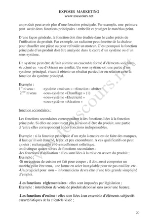 EXPOSES MARKETING
                              www.touscours.net

un produit peut avoir plus d’une fonction principale. Par exemple, une peinture
peut avoir deux fonctions principales : embellir et protéger le matériau peint.

D’une façon générale, la fonction doit être étudiée dans le cadre précis de
l’utilisation du produit. Par exemple, un radiateur peut émettre de la chaleur
pour chauffer une pièce ou pour refroidir un moteur. C’est pourquoi la fonction
principale d’un produit doit être analysée dans le cadre d’un système ou d’un
sous-système.

Un système peut être définir comme un ensemble formé d’éléments solidaires,
structuré en vue d’obtenir un résultat. Un sous système est une partie d’un
système principal, visant à obtenir un résultat particulier en relation avec la
fonction du système principal.

Exemple :
1er niveau :    -système «maison »→fonction : abriter
2eme niveau     -sous-système «Chauffage » (1)
                -sous-système «Electricité »
                -sous-système «Aération »

fonction secondaires :

Les fonctions secondaires correspondent à des fonctions liées à la fonction
principale. Si elles ne constituent pas la raison d’être du produit, une partie
d ‘entre elles correspondent à des fonctions indispensables.

Exemple : si la fonction principale d’un stylo à encore est de faire des marques,
il faut qu’il soit étanche, léger, et peu encombrant. A ces qualificatifs on peut
ajouter : rechargeable et éventuellement esthétique.
on distingue quatre sortes de fonctions secondaires :
-les fonctions d’utilisation : elles sont liées à la mise en œuvre du produit ;
Exemple :
-Si un couteau de cuisine est fait pour couper ; il doit aussi comporter un
manche pour être tenu, une larme en acier inoxydable pour ne pas rouiller, etc.
-Un progiciel pour non – informaticiens devra être d’une très grande simplicité
d’emploi.

-Les fonctions réglementaires : elles sont imposées par législation ;
Exemple : interdiction de vente de produit alcoolisé sans avoir une licence.

-Les fonctions d’estime : elles sont liées à un ensemble d’éléments subjectifs
caractéristiques de la clientèle visée ;


                                                                                  20
 