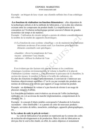 EXPOSES MARKETING
                             www.touscours.net

Exemple : un briquet de luxe visant une clientèle raffinée être d’une esthétique
très sobre.

-Les fonctions de réalisation (ou fonction élémentaires) : elles dépendent de
la technologie utilisée et de la méthode de fabrication, c’est-à-dire des relations
existant entre les composants du produit étudié. La simplification de la
conception ou l’évolution technologique permet souvent d’obtenir de grandes
économies (de temps et de matière).
Exemple : l’utilisation de circuits intégrés a permis de réduire considérablement
le nombre de la totalité des appareils électroniques.

   (1) La fonction du sous-système «chauffage » est de maintenir la température
       intérieure au-dessus d’un certain seuil. Les fonctions principales des
       éléments constitutifs sont spécifiques :

   -chaudière : élever la température de l’eau,
   -tuyaux : acheminer l’eau chaude,
   -radiateurs : diffuser la chaleur de l’eau
   -etc.


   Il est évident que des facteurs tels que les normes et les conditions
climatiques (système environnemental), le volume à chauffer et le plan de
l’habitation (système «maison », vont déterminer la puissance de la chaudière, la
section des tuyaux, le nombre, la forme et la taille des radiateurs, etc.
En plus des fonctions évoquées précédemment, il convient de s’intéresser aux
fonctions objectivement superflues .C’est le cas par exemple des produits aux
normes de tolérance trop élevées par rapport à l’usage normal du produit.
Exemple : un démarreur de voiture n’a pas besoin de résister à un usage de
plusieurs minutes d’affilée.
Les fonctions secondaires sont évolutives au niveau de l’offre (technologie,
méthodes, etc.) et au niveau du marché (réglementation, comportement de la
clientèle, etc. .).
Exemple : le concept d’objets jetables correspond à l’abandon de la fonction
secondaire : «être réutilisable » et a permis de créer de nouveaux produits :
briquets, serviettes de tables, mouchoirs, emballages, appareils photographiques,
etc. .
b) La valeur de coût, le prix de revient :
      Le coût de fabrication d’un produit est représenté par la somme des coûts
de recherche-développement et de production. Mais le coût de fabrication ne
doit pas être le seul à être étudié, en effet, les autres dépenses et notamment

                                                                                 21
 