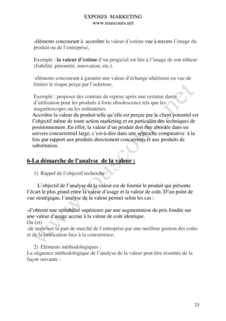 EXPOSES MARKETING
                             www.touscours.net


   -éléments concourant à accroître la valeur d’estime vue à travers l’image du
   produit ou de l’entreprise,

   Exemple : la valeur d’estime d’un progiciel est liée à l’image de son éditeur
   (fiabilité, pérennité, innovation, etc.).

   -éléments concourant à garantir une valeur d’échange ultérieure en vue de
   limiter le risque perçu par l’acheteur,

   Exemple : proposer des contrats de reprise après une certaine durée
   d’utilisation pour les produits à forte obsolescence tels que les
   magnétoscopes ou les ordinateurs.
  Accroître la valeur du produit telle qu’elle est perçue par le client potentiel est
  l’objectif même de toute action marketing et en particulier des techniques de
  positionnement .En effet, la valeur d’un produit doit être abordée dans un
  univers concurrentiel large, c’est-à-dire dans une approche comparative à la
  fois par rapport aux produits directement concurrents et aux produits de
  substitution.

6-La démarche de l’analyse de la valeur :

   1) Rappel de l’objectif recherché :

     L’objectif de l’analyse de la valeur est de fournir le produit qui présente
l’écart le plus grand entre la valeur d’usage et la valeur de coût. D’un point de
vue stratégique, l’analyse de la valeur permet selon les cas :

-d’obtenir une rentabilité supérieure par une augmentation du prix fondée sur
une valeur d’usage accrue à la valeur de coût identique.
Ou (et)
-de maîtriser la part de marché de l’entreprise par une meilleur gestion des coûts
et de la tarification face à la concurrence.

   2) Eléments méthodologiques :
La séquence méthodologique de l’analyse de la valeur peut être résumée de la
façon suivante :




                                                                                    23
 