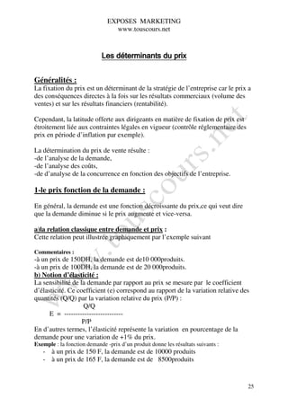 EXPOSES MARKETING
                                 www.touscours.net


                            Les déterminants du prix


Généralités :
La fixation du prix est un déterminant de la stratégie de l’entreprise car le prix a
des conséquences directes à la fois sur les résultats commerciaux (volume des
ventes) et sur les résultats financiers (rentabilité).

Cependant, la latitude offerte aux dirigeants en matière de fixation de prix est
étroitement liée aux contraintes légales en vigueur (contrôle réglementaire des
prix en période d’inflation par exemple).

La détermination du prix de vente résulte :
-de l’analyse de la demande,
-de l’analyse des coûts,
-de d’analyse de la concurrence en fonction des objectifs de l’entreprise.

1-le prix fonction de la demande :

En général, la demande est une fonction décroissante du prix,ce qui veut dire
que la demande diminue si le prix augmente et vice-versa.

a)la relation classique entre demande et prix :
Cette relation peut illustrée graphiquement par l’exemple suivant

Commentaires :
-à un prix de 150DH, la demande est de10 000produits.
-à un prix de 100DH, la demande est de 20 000produits.
b) Notion d’élasticité :
La sensibilité de la demande par rapport au prix se mesure par le coefficient
d’élasticité. Ce coefficient (e) correspond au rapport de la variation relative des
quantités (Q/Q) par la variation relative du prix (P/P) :
                   Q/Q
      E = --------------------------
                   P/P
En d’autres termes, l’élasticité représente la variation en pourcentage de la
demande pour une variation de +1% du prix.
Exemple : la fonction demande -prix d’un produit donne les résultats suivants :
   - à un prix de 150 F, la demande est de 10000 produits
   - à un prix de 165 F, la demande est de 8500produits


                                                                                   25
 