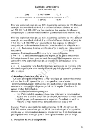 EXPOSES MARKETING
                               www.touscours.net

                Q/Q           - 1 500/10 000            -0,15
     e = ----------------- = --------------------- = ----------- = -1,5
                P/P             + 15/150               +0,10

Pour une augmentation du prix de 10%, la demande a diminué de 15%.Dans cet
exemple, avec une élasticité de -1,5, le chiffre d’affaires a diminué lui aussi,
de1 500 000 F à 1 402 500 F ,car l’augmentation due au prix a été plus que
compensés par la diminution résultante des quantités (élasticité inférieur à -1).

Pour une augmentation du prix de 10%, la demande a diminué de 15%, dans cet
exemple, avec une élasticité de -1,5, le chiffre d’affaires a diminué lui aussi, de
1 500 000 F à 1 402 500 F ,car l’augmentation due au prix a été plus que
composée par la diminution résultante des quantités (élasticité inférieure à-1).
e <0 -----> la demande diminue avec le prix, c’est le cas le plus fréquemment
rencontré il                                                        existe
cependant des exception notable à cette règle (voire ci-dessous).
e = 0---- > la demande est indépendante du prix, on dit que la demande est
inélastique (exemple des cigarettes ou de l’essence).il faut cependant nuancer
car une très forte augmentation du prix a toujours des conséquences sur la
demande.
e >0----> la demande varie dans le même sens que les prix .on rencontre cette
situation lorsque le prix revêt une signification psychologique (effet qualité ou
effet prestige).

c) Aspects psychologiques liés au prix :
   Les deux principales exceptions à la règle classique qui veut que la demande
soit une fonction décroissante du prix correspond aux cas suivants :
-comportement atypique : une baisse de prix peut entraîner une diminution des
ventes car le contenu symbolique du produit est lié au prix .C’est le cas de
certain produit de très haut de
Gamme ou considérés comme prestigieux.
   - prix d’acceptabilité ou prix psychologique optimum : le consommateur
       associe prix et qualité. Jusqu'à un certain prix, la demande s’accroît car la
       qualité perçue par le consommateur augmente .Au-delà de ce seuil, on
       retrouve la règle habituelle de demande diminuant avec le prix

Exemple : Avant le lancement d’un petit appareil de HI-FI , les services de
PHILIPS avaient proposés un prix de 350dh.Une étude de prix d’acceptabilité
montra que les consommateurs jugeaient ce prix trop bas. Il fut donc lancé à un
prix supérieur avec avantages pour la firme : plus de ventes, plus de marge.

d) Evaluation du prix d’acceptabilité :


                                                                                  26
 