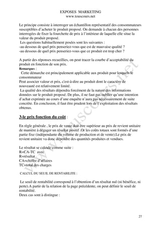 EXPOSES MARKETING
                              www.touscours.net

Le principe consiste à interroger un échantillon représentatif des consommateurs
susceptibles d’acheter le produit proposé. On demande à chacun des personnes
interrogées de fixer la fourchette de prix à l’intérieur de laquelle elle situe la
valeur du produit proposé.
 Les questions habituellement posées sont les suivantes :
-au dessous de quel prix penseriez-vous que est de mauvaise qualité ?
-au dessous de quel prix penseriez-vous que ce produit est trop cher ?

A partir des réponses recueillies, on peut tracer la courbe d’acceptabilité du
produit en fonction de son prix.
Remarques :
 Cette démarche est principalement applicable aux produit pour lesquels le
consommateur
Peut associer valeur et prix, c'est-à-dire au produit dont le caractère de
nouveauté est relativement limité.
 La qualité des résultats dépendra forcément de la nature des informations
données sur le produit proposé. De plus, il ne faut pas oublier qu’une intention
d’achat exprimée au cours d’une enquête n’aura pas nécessairement de suite
concrète. En conclusion, il faut être prudent lors de l’exploitation des résultats
obtenus.

3-le prix fonction du coût :

En règle générale , le prix de vente doit être supérieur au prix de revient unitaire
de manière à dégager un résultat positif .Or les coûts totaux sont formés d’une
partie fixe (indépendante du volume de production et de vente).Le prix de
revient unitaire va donc dépendre des quantités produites et vendues.

Le résultat se calcule comme suite :
R=CA-TC avec
R=résultat
CA=chiffre d’affaires
TC=total des charges

CALCUL DU SEUIL DE RENTABILITE :

 Le seuil de rentabilité correspond à l’obtention d’un résultat nul (ni bénéfice, ni
perte).A partir de la relation de la page précédente, on peut définir le seuil de
rentabilité.
Deux cas sont à distingue :




                                                                                     27
 