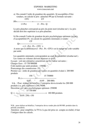 EXPOSES MARKETING
                                 www.touscours.net

   a) On connaît l’ordre de grandeur des quantités Q susceptibles d’être
      vendues, on calcule le prix –plancher PP par la formule suivante :
                 CFU                   CF
   PP=---------------------+------------------------
           (1-Po)                (1 – Po) . Q

   Le prix-plancher correspond au prix du point mort (résultat nul ). Le prix
   décidé doit être supérieur à ce prix-plancher.

   b) On connaît l’ordre de grandeur du prix psychologique optimum (ou prix
   d’acceptabilité) Px on calcule les quantités minimales à vendre :
                      CF
       Q=--------------------------------
              < (1 –Po) . Px – CFU >
   A notre que la différence<(1 –Po) . Px –CFU> est la marge sur coût variable
   par unité.

   Les quantités minimales correspondent au seuil de rentabilité (résultat nul ).
   Les ventes en volumes doivent dépasser ce seuil.
Exemple : soit une entreprise caractérisée par les valeur suivantes :
Charges fixes : 15 750 000DH
Coût matière par unité produite : 150DH
Pourcentage des commissions :5%
Premier cas : ordre de grandeur des ventes en quantités évalué à 200 000
produits
                       150                  15 750000
         Px >------------------+----------------------------
                    0,95              (0,95 . 200 000)
 N.B. : Pour réaliser un bénéfice, l’entreprise devra écouler les 200 000
produits à u, prix supérieur à 240,79DH.
Deuxième cas : prix psychologique optimum :250DH
                   15 750 000
Q > ------------------------------------------= 180 000 produits
           (0,95. 250) -150



N.B. : pour réaliser un bénéfice, l’entreprise devra vendre plus de180 000 produits dans la
période considérée.
Attention : pour simplifier, la TVA n’a pas été prise en compte en réalité, il faut
l’intégrer dans les calculs.



                                                                                              28
 