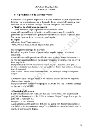 EXPOSES MARKETING
                                 www.touscours.net

   3- le prix fonction de la concurrence
L’étude des coûts permet de préciser le niveau minimum du prix du produit En
fonction de sa connaissance de la demande, de ses objectifs, l’entreprise peut
mettre en œuvre différente stratégie face aux entreprises concurrentes.
 a) Stratégie de pénétration du marché :
     Prix peu élevé, objectif poursuivre : volume des ventes.
A conseiller quand le marché est très sensible au prix , que les quantités
permettent de réduire les coût que le produit est banalisé et que le produit peut
être menacé par une forte concurrence par les prix.
Exemple :
-Moulinex dans l’électroménager
-MAKRO dans la distribution de produit en gros.

b) Stratégie d’écrémage du marché :
Prix élevé, segment de marché peu sensible au prix , objectif poursuivre :
rentabilité.
A conseiller quand le produit est effectivement nouveau et que la concurrence
ne peut pas réagie rapidement ou lorsque l’entreprise a une image ou un savoir-
faire inégalable.
Exemple : En1945 Reynolds lance le stylo-bille au prix de 12 ,50dollars.Un an après , le
produit se vent1dollar mais Reynolds avait fait un bénéfice de plus d’un million de dollars au
cours du lancement.
Autre exemple : les articles de sanitaire Delafond ( Le prix le plus chère pour une grande
marque

A noter que cette stratégie donne la possibilité d’attaque ensuite des segments
plus sensibles au prix.
Exemple : Edition= livre nouveau proposé à 120DH, plus tard , le même ouvrage
en livre de poche à 45DH.

c) Stratégie d’alignement :
L’entreprise fixe ses prix en restant dans une fourchette de prix couramment
pratiqué par la concurrence .La différenciation se fait par l’image de marque, la
publicité, la notoriété, etc.
Exemple : Les eaux minérales
A conseiller quand les coût sont difficiles ou que le prix du marché assure une
rentabilité suffisante ou encore lorsqu’il est difficile de connaître les réaction du
marché à une variation de prix.




                                                                                            29
 