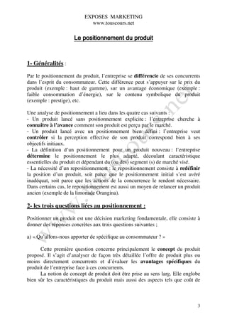EXPOSES MARKETING
                            www.touscours.net

                     Le positionnement du produit



1- Généralités :

Par le positionnement du produit, l’entreprise se différencie de ses concurrents
dans l’esprit du consommateur. Cette différence peut s’appuyer sur le prix du
produit (exemple : haut de gamme), sur un avantage économique (exemple :
faible consommation d’énergie), sur le contenu symbolique du produit
(exemple : prestige), etc.

Une analyse de positionnement a lieu dans les quatre cas suivants :
- Un produit lancé sans positionnement explicite : l’entreprise cherche à
connaître à l’avance comment son produit est perçu par le marché.
- Un produit lancé avec un positionnement bien défini : l’entreprise veut
contrôler si la perception effective de son produit correspond bien à ses
objectifs initiaux.
- La définition d’un positionnement pour un produit nouveau : l’entreprise
détermine le positionnement le plus adapté, découlant caractéristique
essentielles du produit et dépendant du (ou des) segment (s) de marché visé.
- La nécessité d’un repositionnement : le repositionnement consiste à redéfinir
la position d’un produit, soit parce que le positionnement initial s’est avéré
inadéquat, soit parce que les actions de la concurrence le rendent nécessaire.
Dans certains cas, le repositionnement est aussi un moyen de relancer un produit
ancien (exemple de la limonade Orangina).

2- les trois questions liées au positionnement :

Positionner un produit est une décision marketing fondamentale, elle consiste à
donner des réponses concrètes aux trois questions suivantes ;

a) « Qu’allons-nous apporter de spécifique au consommateur ? »

      Cette première question concerne principalement le concept du produit
proposé. Il s’agit d’analyser de façon très détaillée l’offre de produit plus ou
moins directement concurrents et d’évaluer les avantages spécifiques du
produit de l’entreprise face à ces concurrents.
      La notion de concept de produit doit être prise au sens larg. Elle englobe
bien sûr les caractéristiques du produit mais aussi des aspects tels que coût de



                                                                              3
 