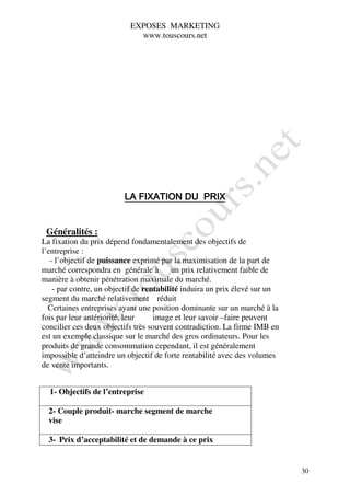 EXPOSES MARKETING
                             www.touscours.net




                         LA FIXATION DU PRIX


 Généralités :
La fixation du prix dépend fondamentalement des objectifs de
l’entreprise :
   - l’objectif de puissance exprimé par la maximisation de la part de
marché correspondra en générale à un prix relativement faible de
manière à obtenir pénétration maximale du marché.
    - par contre, un objectif de rentabilité induira un prix élevé sur un
segment du marché relativement réduit
  Certaines entreprises ayant une position dominante sur un marché à la
fois par leur antériorité, leur     image et leur savoir –faire peuvent
concilier ces deux objectifs très souvent contradiction. La firme IMB en
est un exemple classique sur le marché des gros ordinateurs. Pour les
produits de grande consommation cependant, il est généralement
impossible d’atteindre un objectif de forte rentabilité avec des volumes
de vente importants.


  1- Objectifs de l’entreprise

  2- Couple produit- marche segment de marche
  vise

  3- Prix d’acceptabilité et de demande à ce prix


                                                                            30
 