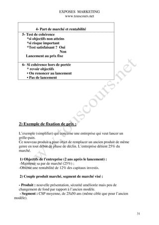 EXPOSES MARKETING
                              www.touscours.net


              4- Part de marché et rentabilité
    5- Test de cohérence
       *si objectifs non atteins
       *si risque important
       *Test satisfaisant ? Oui
                             Non
       Lancement au prix fixe

    6- Si cohérence hors de portée
       * revoir objectifs
       • Ou renoncer au lancement
       • Pas de lancement




  2) Exemple de fixation de prix :

  L’exemple (simplifier) qui concerne une entreprise qui veut lancer un
  grille-pain.
  Ce nouveau produit a pour objet de remplacer un ancien produit de même
  genre en tout début de phase de déclin. L’entreprise détient 25% du
  marché.

   1) Objectifs de l’entreprise (2 ans après le lancement) :
   -Maintenir sa par de marché (25%) ;
  -Obtenir une rentabilité de 12% des capitaux investis.

   2) Couple produit marché, segment de marché visé :

  - Produit : nouvelle présentation, sécurité améliorée mais peu de
  changement de fond par rapport à l’ancien modèle.
   - Segment : CSP moyenne, de 25à50 ans (même cible que pour l’ancien
modèle).



                                                                           31
 