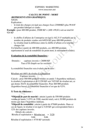 EXPOSES MARKETING
                                  www.touscours.net

                        CALCUL DU POINT - MORT
    (REPRESENTATIO GRAPHIQUE)
    XXXX
    Explication :
    - le total des charges est égal aux charges fixes (25000KF) plus 99.81F
       par produit fabriqué et vendu :
Exemple : pour 400 000 produit, 25000 KF + (400 ×99,81) soit au total 64
924 KF

    - le chiffre d’affaires de l’entreprise est égal à 162,31 F multiplié par le
       nombre de produits vendus soit 64924 KF pour 400 000 produits.
    - Le résultat étant la différence entre le chiffre d’affaire et le total des
       charges fait
    Un bénéfice à partir de 400 000 produits, ces 400 000 produits
    représentent le seuil de rentabilité (le point mort, le minimum à vendre).

    Evaluation de la rentabilité financière :

     Données :     capitaux investis = 26000 KF
                 Taux d’IS (Impôt sur les sociétés)

    La rentabilité financière sera évaluée par le ratio :

    Résultats net (66% du résulta d’exploitation
               Capitaux investis
    Calculs : pour 580 000 produits vendus en année 3 (hypothèse médiane),
    le résultat d’exploitation et de 11250 KF soit 7425 KF de résultat net, ce
    qui donne 28,6% de rentabilité financière. Pour 460 000 produits
    (hypothèse basse), la rentabilité financière n’est que de 9,5%.

    5) Tests de cohérence :

    *Objectif de part de marché : atteint à partir de 550 000 produits
    vendus en année 3 (25% de 2200, marché total), soit à 30 000 produits de
    moins que dans l’hypothèse médiane.
    *Objectif de rentabilité : atteint à partir de 475680 produits. Dans ce
    cas de figure, le résultat n’est égal à 3120 KF qui correspondent bien à
    12% des capitaux investis.
         Détails des calculs :
     Résulta d’exploitation = Résultat net = 3120
                             0,66            0,66
    Résultat d’exploitation = 4730 KF (arrondi)


                                                                                   34
 
