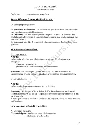 EXPOSES MARKETING
                              www.touscours.net

Producteur        concessionnaire revendeur

4-les différentes formes de distribution :

On distingue principalement :

Le commerce indépendant : les fonctions de gros et de détail sont dissociées.
Les exploitations sont indépendantes.
Le commerce : La fonction de gros est intégrée à la fonction de détail. Les
produits sont sélectionnés et commandés directement aux producteurs par une
centrale d’achat ;
Le commerce associé : il correspond à des regroupement de détaillants ou de
grossiste.

a)Le commerce indépendant :

A) Les grossistes :
Activité :
-achat après sélection aux fabricants et revente aux détaillants ou aux
entreprises :
      -livraison par petits lots
     -prospection et suivi de clientèle par représentants

Remarque :sur une longue période, baisse de l’activité du commerce
traditionnel de gros du fait de l’importance croissante du commerce intégré.

B) Les détaillants :

Activité :
-achat auprès de grossistes et vente aux particuliers.

Remarque : sur longue période, baisse de l’activité du commerce de détail
(surtout alimentaire) du fait de l’importance croissante des supermarchés et des
hypermarchés :
A noter que certaines supérettes (moins de 400 m) sont gérées par des détaillants
indépendants.

b-Le commerce intégré dit <capitaliste> :

A) les grands magasins
Caractéristiques : -surface de vente très importante
               - situés dans grandes villes


                                                                                38
 