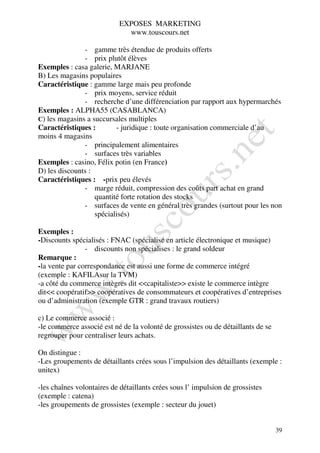 EXPOSES MARKETING
                             www.touscours.net

               - gamme très étendue de produits offerts
               - prix plutôt élèves
Exemples : casa galerie, MARJANE
B) Les magasins populaires
Caractéristique : gamme large mais peu profonde
               - prix moyens, service réduit
               - recherche d’une différenciation par rapport aux hypermarchés
Exemples : ALPHA55 (CASABLANCA)
C) les magasins a succursales multiples
Caractéristiques :        - juridique : toute organisation commerciale d’au
moins 4 magasins
               - principalement alimentaires
               - surfaces très variables
Exemples : casino, Félix potin (en France)
D) les discounts :
Caractéristiques : -prix peu élevés
               - marge réduit, compression des coûts part achat en grand
                   quantité forte rotation des stocks
               - surfaces de vente en général très grandes (surtout pour les non
                   spécialisés)

Exemples :
-Discounts spécialisés : FNAC (spécialisé en article électronique et musique)
                - discounts non spécialises : le grand soldeur
Remarque :
-la vente par correspondance est aussi une forme de commerce intégré
(exemple : KAFILAsur la TVM)
-a côté du commerce intègres dit <<capitaliste>> existe le commerce intègre
dit<< coopératif>> coopératives de consommateurs et coopératives d’entreprises
ou d’administration (exemple GTR : grand travaux routiers)

c) Le commerce associé :
-le commerce associé est né de la volonté de grossistes ou de détaillants de se
regrouper pour centraliser leurs achats.

On distingue :
-Les groupements de détaillants crées sous l’impulsion des détaillants (exemple :
unitex)

-les chaînes volontaires de détaillants crées sous l’ impulsion de grossistes
(exemple : catena)
-les groupements de grossistes (exemple : secteur du jouet)


                                                                                  39
 