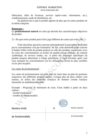 EXPOSES MARKETING
                              www.touscours.net

fabrication, délai de livraison, services (après-vente, information, etc.),
conditionnement, mode de distribution, etc.
      En général tout ce que le produit apporte de plus que les autres produits de
la même catégorie.

Remarque :
Le positionnement naturel est celui qui découle des caractéristiques objectives
du produit.

2) « En quoi notre produit peut-il être jugé différent des autres par notre cibl ? »

       Cette deuxième question concerne principalement la perception du produit
par le consommateur visé par l'entreprise. En fait, cette deuxième étape consiste
à étudier l'offre (celle du produit proposé et celle des produits concurrents) avec
les yeux des consommateurs en termes de qualité perçue, d'image, de contenu
symbolique, de services rendus, etc. A partir des avantages spécifiques du
produit proposé déterminés à l'étape précédente, il s'agit d'évaluer quels sont
ceux auxquels les consommateurs (ou les utilisateurs) seront les plus sensibles
ou les plus réceptifs.

Les cartes de positionnement :

Les cartes de positionnement ont pour objet de situer dans un plan les positions
respectives des différents produits étudiés. Lorsque plus de deux critères sont
retenus, on utilise des méthodes d'analyse de données comme l'analyse
factorielle ou multidimensionnelle.

Exemple : Progiciels de traitement de texte. Carte établie à partir de deux
critères :
- facilité d'utilisation
- nombre de fonctionnalités.




                                              A                   Nombre important
Nombre limité


                                                                  de fonctionnalités
de fonctionnalités




                                                                                       4
 