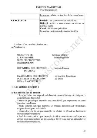EXPOSES MARKETING
                             www.touscours.net

                               Remarque : choix en fonction de la compétence.

3- EXCLUSIVE                   Produits : de consommation spécifique
                               Objectif : éviter la concurrence au niveau du
                               point de vente.
                               Canal : détaillants spécialisés.
                               Remarque : extension des ventes limitées.




   Le choix d’un canal de distribution :
a)Procédure :


      OBJECTIFS DE                           Politique général
      L’ ENTREPRISE                            Marketinge-mix
      BUTS DU CIRCUIT DE
      DISTRIBUYION

      DEFINITION DES CRETERES                   Voir ci-dessous
           DE CHOIX

      EVALUATION DES CIRCUITS                   en fonction des critères
      POSSIBLES ET SELECTION                    de choix
      DU (ou des) CIRCUIT (s)

II)Les critères de choix :

a) Les critères lies au produit :
      * Le choix du canal dépendra d’abord des caractéristiques techniques et
      commerciales du produit :
      - nature du produit par exemple, une chaudière à gaz empruntera un canal
      grossiste installateur
      - poids, volume, taille par exemple, les produits pondéreux et volumineux
      exigent des moyens spécialisés
      - phrase de cycle de vie par exemple, on choisit en période de lancement
      une distribution sélective
      - duré de conservation : par exemple, les fleurs seront concernées par un
      circuit court prix unitaire un prix unitaire élevé va de pair en général avec
      une distribution sélective.



                                                                                42
 