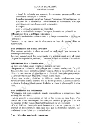 EXPOSES MARKETING
                             www.touscours.net

       - degré de technicité par exemple, les automates programmables sont
       directement vendus par le fabricant.
       L’analyse pourra être menée en évaluant l’importance hiérarchique des six
       fonctions de la distribution : acheminement et manutention, stockage,
       assortiment, services, financement, information.
       Exemple :
    - pour le textile, l’assortiment est primordial
    - pour le matériel informatique d’entreprise, le service est prépondérant
b) les critères lies a la politique commercial :
* Le canal choisi doit être cohérent avec la politique commerciale et l’image de
l’entreprise.
Exemple : on ne trouve pas de chaussures de haut de gamme dans un
hypermarché.

c) les critères lies aux aspects juridiques
 Pour certains produits, le choix du canal est réglementé : par exemple, les
produits pharmaceutiques.
 Le choix dépend aussi des engagements pris antérieurement avec tel circuit
(risque d’incompatibilité juridique) : l’exemple évident est celui du d’exclusivité

d) les critères lies a la clientèle visée
Le choix sera fait en tenant compte des éléments suivants :
- Dispersion de la clientèle : si les clients sont nombreux et dispersée, l’appel à
des grossistes ou des centrales d’achat s’impose. Dans le cas contraire (peu de
clients ou concentration géographique de la clientèle), l’entreprise peut pratiquer
la vente directe soit aux détaillants, soit aux clients finaux
- Images des circuits et clientèles : les différents circuits ont chacun une image
particulière et un type de clientèle plus ou moins spécifique. La connaissance de
la clientèle de chaque circuit permet de choisir le réseau le plus adapté à la cible
visée.

e) les critères lies a la concurrence :
*L’entreprise doit tenir compte des circuits empruntés par la concurrence. Deux
attitudes sont possibles :
- Même circuit : la concurrence se fait sur les rayons au stade final. C’est
souvent une bonne solution pour une entreprise suiveuse qui propose (à un prix
moindre) un produit banalisé lancé antérieurement par un concurrent.
- Circuit différent : l’entreprise craie la concurrence sur les rayons ou cherche à
affirmer un positionnement spécifique aussi par la distribution (exemple des
produits de lux ou (et) de prix relatifs élevées).

f) les critères lies aux circuits eux-mêmes :


                                                                                 43
 