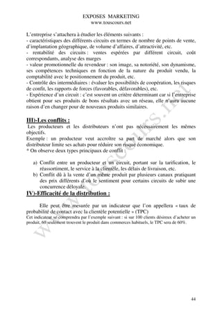 EXPOSES MARKETING
                                www.touscours.net

L’entreprise s’attachera à étudier les éléments suivants :
- caractéristiques des différents circuits en termes de nombre de points de vente,
d’implantation géographique, de volume d’affaires, d’attractivité, etc.
- rentabilité des circuits : ventes espérées par différent circuit, coût
correspondants, analyse des marges
- valeur promotionnelle du revendeur : son image, sa notoriété, son dynamisme,
ses compétences techniques en fonction de la nature du produit vendu, la
comptabilité avec le positionnement du produit, etc.
- Contrôle des intermédiaires : évaluer les possibilités de coopération, les risques
de confit, les rapports de forces (favorables, défavorables), etc.
- Expérience d’un circuit : c’est souvent un critère déterminant car si l’entreprise
obtient pour ses produits de bons résultats avec un réseau, elle n’aura aucune
raison d’en changer pour de nouveaux produits similaires.

III)-Les conflits :
Les producteurs et les distributeurs n’ont pas nécessairement les mêmes
objectifs.
Exemple : un producteur veut accroître sa part de marché alors que son
distributeur limite ses achats pour réduire son risque économique.
* On observe deux types principaux de conflit :

   a) Conflit entre un producteur et un circuit, portant sur la tarification, le
      réassortiment, le service à la clientèle, les délais de livraison, etc.
   b) Conflit dû à la vente d’un même produit par plusieurs canaux pratiquant
      des prix différents d’où le sentiment pour certains circuits de subir une
      concurrence déloyale.
IV)-Efficacité de la distribution :

      Elle peut être mesurée par un indicateur que l’on appellera « taux de
probabilité de contact avec la clientèle potentielle » (TPC)
Cet indicateur se comprendra par l’exemple suivant : si sur 100 clients désireux d’acheter un
produit, 60 seulement trouvent le produit dans commerces habituels, le TPC sera de 60%.




                                                                                          44
 
