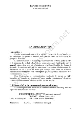 EXPOSES MARKETING
                            www.touscours.net




                         LA COMMUNICATION

Généralités :
       Etudier la communication revient à étudier l’ensemble des phénomènes et
des techniques qui permette d’établir une relation entre les individus ou les
groupes d’individus.
       La communication en marketing s’inscrit dans un système global d’offre
et de demande. De ce fait, elle n’est pas à sens unique, de l’entreprise vers le
marché, même si ce sens est généralement privilégié. En effet, les études de
demande, de comportement ou de motivation, les retours d’informations des
revendeurs ou de la force de vente par exemple sont autant de transferts
d’informations du marché vers l’entreprise qui participent au mécanisme de la
communication.
       Pour l’entreprise, la communication représente le moyen de faire
connaître ses produits, ses services et l’image qu’elle veut donner d’elle-même,
à partir d’informations qu’elle a recueillies sur son marché.

I) Schéma général du processus de communication :
      Le schéma général du processus de communication en marketing peut être
représenté de la manière suivante :

            INFORMATIONS A ENVOYER (nature du message)
                      CODAGE : (forme du message)
Choix de l’entreprise EMISSION : (envoi du message)

Rétroaction       CANAL       : (chemin du message)

                                                                             45
 