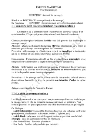 EXPOSES MARKETING
                             www.touscours.net

                   RECEPTION : (accueil du message)

Résultat sur DECODAGE : (compréhension du message)
De l’audience    REACTION : (comportement après réception et décodage)
II)- comportement du consommateur et communication :

       Les théories de la communication se construisent autour de l’étude d’un
certain nombre d’étapes qui peuvent être résumées de la manière suivante :

Contact : première phase évidente, la cible visée doit pouvoir être atteinte par le
message envoyé.
Attention : chaque destinataire du message filtre les informations qu’il reçoit et
ne retient que celles qui sont susceptibles de l’intéresser.
Perception : si le message est effectivement reçu, il est décodé par le destinataire
qui va lui donner un sens et une importance qui lui sont propres.

Connaissance : l’information décodé va être éventuellement mémorisée, avec
une précision variable selon le degré d’implication post-perception ;

Attitude : l’information sera confrontée au système d’opinion et de croyances du
destinataire et se traduira par une attitude favorable ou défavorable de sa part
vis à vis du produit (ou de la marque) proposée.

Persuasion : si le message arrive à covariance le destinataire, celui-ci passera
d’une attitude favorable vis à vis du produit à une intention d’achat de même
produit.

Action : concrétisation de l’intention d’achat.

III)-La cible de communication :

La cible de communication correspond aux personnes que l’on veut atteindre par
le message envoyé. Elle ne concerne pas nécessairement les acheteurs. Pour
certains produits, les prescripteurs sont une cible de communication privilégiée
On distingue :
- la cible intermédiaire : ensemble des individus ayant une influence sur l’achat
(prescripteurs, distributeurs, utilisateurs, leaders d’opinion, etc.)
- la cible finale : acheteurs potentiels appartenant au segment de marché visé.
Exemple : cas d’un dentifrice distribué en pharmacie :
- cible intermédiaire : dentistes, pharmacie.
- cible finale : familles milieu urbain (par exemple)

                                                                                 46
 