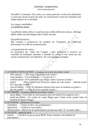 EXPOSES MARKETING
                                     www.touscours.net

       favorable à l’entreprise. Par contre, ces canaux peuvent s’avérer très pénalisants
       si, pour une raison ou pour une autre, ils construisent à l’insu de l’entreprise une
       image négative de ses produits.

       Les canaux contrôlables :
       a) la publicite-media :

       La publicité média utilise le canal des mass média (télévision, presse, affichage
       public média sera développée dans la fiche suivante.

       b)la publicité directe :
       Elle consiste à promouvoir les produits de l’entreprise en s’adressant
       directement à la cible de communication.

       c) la promotion des ventes :
       La promotion des ventes (de l’anglais « sales promotion ») recouvre un
       ensemble de techniques destinées à stimuler les ventes à cour terme par des
       actions commerciales non répétitives. En voici quelques exemples :




1) LES REDUCTIONS DE PRIX : (avantage sur le prix du produit vendu)
    - offre spéciale « -30% jusqu’à épuisement des stocks »
    - vente groupée « 13 à la douzaine » « 3 au prix de 2 »
    - remboursement «10 F remboursés par chèque contre 3 preuves d’achat »
    - reprise          «Pour l’achat d’une ZX neuve, reprise de votre ancien véhicule au prix
       de l’argus plus 5 000F »
    - carte de fidélité « Pour 10 vêtements nettoyés chez nous, le onzième est gratuit »
    - plus de produit « 500g de lessive gratuite en plus »
2) LES PRIMES : (avantage différent du produit vendu)
    - prime direct « Cette table de salon gratuite pour tout achat d’un canapé en cuir »
    - prime de fidélité « Un sachet de soupe Maggi pour l’achat d’une grande boite de
       bouillon de légume Maggi »
3) LES ESSAIS : (diminution du risque)
  - échantillon « Testez-le chez vous gratuitement »
  - dégustation « Goûtez-le vous-même »
  - démonstration « Découvrez les performances du nouveau robot ‘X’ sur notre stand »
4) LES JEUX : (appât du gain)
  - loteries « Une R21 en jeu au rayon HI-FI. Venez chercher votre bulletin de
    participation »


                                                                                        48
 