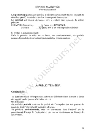EXPOSES MARKETING
                            www.touscours.net

Le sponsoring (parrainage) consiste à utiliser un événement (le plus souvent du
domaine sportif) pour faire connaître la marque de l’entreprise.
Le mécénat est orienté davantage vers la culture mais procède du même
principe.
EXEMPLE : Sponsoring            Le Grand prix HASSAN II.
          Mécénat              Le grand prix d’art contemporain d’air inter

h) produit et conditionnement :
Enfin le produit : en effet par sa forme, son conditionnement, ses qualités
perçues, le produit est un vecteur fondamental de communication.




                         LA PUBLICITE MEDIA

Généralités :
 La publicité média correspond aux actions de communication utilisant le canal
des masses média (presse, télévision, etc…).
On distingue :
-la publicité produit, axée sur le produit de l’entreprise (ou une gamme de
produits) dont l’objectif est l’incitation à l’achat.
-la publicité institutionnelle, axée sur l’entreprise dont l’objectif est la
promotion de l’image de l’entreprise et par voie de conséquence de l’image de
ses produits.




                                                                            50
 