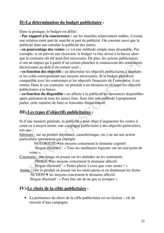 II)-La détermination du budget publicitaire :

Dans la pratique, le budget est défini :
- Par rapport à la concurrence : sur les marchés relativement stables, il existe
une relation entre part de marché et part de publicité. On constate aussi que la
publicité dans uns entraîne la publicité des autres.
- en pourcentage des ventes : c’est une méthode simple mais discutable. Par
exemple, si on prévoit une récession, le budget va être révisé à la baisse alors
que le contraire eût été peut-être nécessaire. De plus, les actions publicitaires
n’ont un impact qu’à partir d’un certain plancher et connaissent des rendements
décroissants au-delà d’un certain seuil ;
- en fonction des objectifs : on détermine les objectifs publicitaires à atteindre
et les coûts correspondant aux moyens nécessaires. Si le budget global est
compatible avec les contraintes et les objectifs financiers de l’entreprise, il est
retenu. Dans le cas contraire, on procède à un itération en révisant les objectifs
publicitaires à la baisse.
- en fonction du disponible : on affecte à la publicité les ressources disponibles
après paiement de tous les autres frais. Sans être une méthode à proprement
parler, cette manière de faire se rencontre fréquemment.

III)-Les types d’objectifs publicitaires :

Si d’une manière générale, la publicité a pour objet d’augmenter les ventes à
court ou à moyen terme, une campagne publicitaire a des objectifs particuliers,
tels que :
Informer : sur un produit (existence, caractéristique, etc.) ou sur une action
particulière (promotion par exemple
           NOTORIETE les moyens concernent le domaine cognitif.
           Slogan illustratif : « Tous les meilleures logiciels sur un seul point de
       vente ».
Construire : une image en jouant sur les attitudes ou les sentiments
           IMAGE les moyens concernent le domaine affectif.
           Slogan illustratif : « Faites plaisir à ceux que vous aimez ! »
Attirer : vers le produit en jouant sur les motivations et en diminuant les freins
       ACTION les moyens concernent le domaine affectif.
       Slogan illustratif : « Pour être sûr de ne pas se tromper ».

IV)-Le choix de la cible publicitaire :

   • La pertinence du choix de la cible publicitaire est un facteur – clé de
     réussite d’une campagne.



                                                                                   52
 