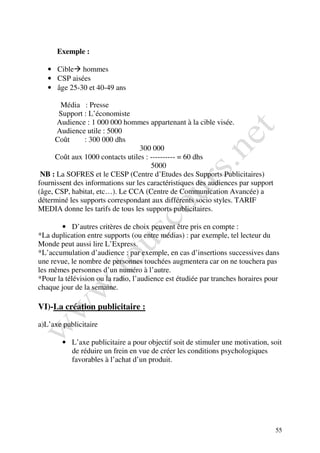 Exemple :

   • Cible hommes
   • CSP aisées
   • âge 25-30 et 40-49 ans

       Média : Presse
       Support : L’économiste
      Audience : 1 000 000 hommes appartenant à la cible visée.
      Audience utile : 5000
      Coût      : 300 000 dhs
                                  300 000
      Coût aux 1000 contacts utiles : ---------- = 60 dhs
                                      5000
 NB : La SOFRES et le CESP (Centre d’Etudes des Supports Publicitaires)
fournissent des informations sur les caractéristiques des audiences par support
(âge, CSP, habitat, etc…). Le CCA (Centre de Communication Avancée) a
déterminé les supports correspondant aux différents socio styles. TARIF
MEDIA donne les tarifs de tous les supports publicitaires.

        • D’autres critères de choix peuvent être pris en compte :
*La duplication entre supports (ou entre médias) : par exemple, tel lecteur du
Monde peut aussi lire L’Express.
*L’accumulation d’audience : par exemple, en cas d’insertions successives dans
une revue, le nombre de personnes touchées augmentera car on ne touchera pas
les mêmes personnes d’un numéro à l’autre.
*Pour la télévision ou la radio, l’audience est étudiée par tranches horaires pour
chaque jour de la semaine.

VI)-La création publicitaire :

a)L’axe publicitaire

        • L’axe publicitaire a pour objectif soit de stimuler une motivation, soit
          de réduire un frein en vue de créer les conditions psychologiques
          favorables à l’achat d’un produit.




                                                                                  55
 