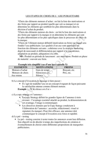 LES ETAPES DU CHOIX DE L’ AXE PUBLICITAIRE

      *Choix des éléments moteurs d’achat : on fait la liste des motivations et
      des freins par rapport au produit (quelle que soit sa marque) et on
      détermine les éléments qui semblent les plus déterminants dans la
      décision d’achat du produit.
      *Choix des éléments moteurs de choix : on fait la liste des motivations et
      des freins par rapport à la marque et on détermine les éléments qui sont
      les plus déterminants et les plus spécifiques dans le processus de choix de
      la marque.
      *Choix de l’élément moteur définitif (motivation ou frein) sur lequel sera
      fondée l’axe publicitaire. Les qualités d’un axe sont appréciées en
      fonction des éléments suivants : cohérence avec la stratégie marketing,
      degré de nouveauté et différenciation par rapport à la concurrence,
      adaptation au produit, adéquation à la cible.
        NB : Produit en période de lancement : axe motivation. Produit en phase
      de maturité : souvent axe frein.

       Exemple très simplifié (cas d’une lave vaisselle X)
  ELEMENTS             MOTIVATIONS                     FREINS
Moteurs d’achat        Gain de temps                 Bruyant, etc.
Moteurs de choix       Silencieux, etc.              Prix, etc.
Axe retenu             Silence

b) Le concept d’évocation, le message à faire passer :
        • Il s’agit de traduire l’axe en un concept évoquant de façon puissante
          la satisfaction retenue comme élément moteur.
      Exemple : « X, le silence est d’or »

c) La copy strategy et l’annonce :
        • La copy Strategy définit les grandes lignes de l’annonce à trois
            niveaux : l’avantage essentiel attaché au produit, la démonstration de
            cet avantage, l’image à communiquer.
        • Les directives données par la Copy Stategy conduisent à
            l’élaboration de l’annonce : accroche, rédactionnel, visuel et
            signature (la marque). Pour être efficace, une annonce doit
            communiquer le concept d’évocation avec force et rapidité.
d) Le pré – testing
   • Le pré – testing consiste à tester toutes les annonces avant leur diffusion.
       Son objectif est de déceler à temps des imperfections de création et
       éventuellement de choisir entre différentes propositions de marquettes
       publicitaires.

                                                                                56
 