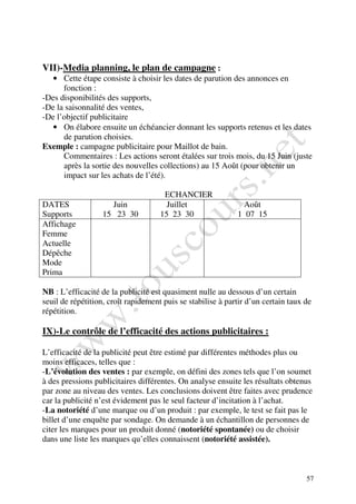 VII)-Media planning, le plan de campagne :
   • Cette étape consiste à choisir les dates de parution des annonces en
      fonction :
-Des disponibilités des supports,
-De la saisonnalité des ventes,
-De l’objectif publicitaire
   • On élabore ensuite un échéancier donnant les supports retenus et les dates
      de parution choisies.
Exemple : campagne publicitaire pour Maillot de bain.
      Commentaires : Les actions seront étalées sur trois mois, du 15 Juin (juste
      après la sortie des nouvelles collections) au 15 Août (pour obtenir un
      impact sur les achats de l’été).

                                      ECHANCIER
DATES                Juin              Juillet                Août
Supports           15 23 30          15 23 30                1 07 15
Affichage
Femme
Actuelle
Dépêche
Mode
Prima

NB : L’efficacité de la publicité est quasiment nulle au dessous d’un certain
seuil de répétition, croît rapidement puis se stabilise à partir d’un certain taux de
répétition.

IX)-Le contrôle de l’efficacité des actions publicitaires :

L’efficacité de la publicité peut être estimé par différentes méthodes plus ou
moins efficaces, telles que :
-L’évolution des ventes : par exemple, on défini des zones tels que l’on soumet
à des pressions publicitaires différentes. On analyse ensuite les résultats obtenus
par zone au niveau des ventes. Les conclusions doivent être faites avec prudence
car la publicité n’est évidement pas le seul facteur d’incitation à l’achat.
-La notoriété d’une marque ou d’un produit : par exemple, le test se fait pas le
billet d’une enquête par sondage. On demande à un échantillon de personnes de
citer les marques pour un produit donné (notoriété spontanée) ou de choisir
dans une liste les marques qu’elles connaissent (notoriété assistée).



                                                                                   57
 