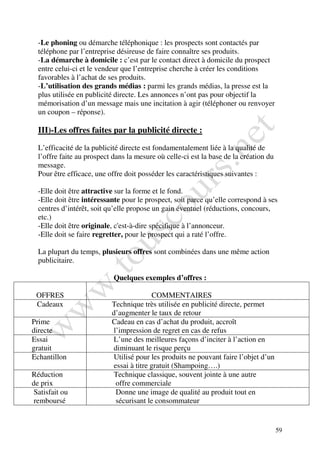 -Le phoning ou démarche téléphonique : les prospects sont contactés par
  téléphone par l’entreprise désireuse de faire connaître ses produits.
  -La démarche à domicile : c’est par le contact direct à domicile du prospect
  entre celui-ci et le vendeur que l’entreprise cherche à créer les conditions
  favorables à l’achat de ses produits.
  -L’utilisation des grands médias : parmi les grands médias, la presse est la
  plus utilisée en publicité directe. Les annonces n’ont pas pour objectif la
  mémorisation d’un message mais une incitation à agir (téléphoner ou renvoyer
  un coupon – réponse).

  III)-Les offres faites par la publicité directe :

  L’efficacité de la publicité directe est fondamentalement liée à la qualité de
  l’offre faite au prospect dans la mesure où celle-ci est la base de la création du
  message.
  Pour être efficace, une offre doit posséder les caractéristiques suivantes :

  -Elle doit être attractive sur la forme et le fond.
  -Elle doit être intéressante pour le prospect, soit parce qu’elle correspond à ses
  centres d’intérêt, soit qu’elle propose un gain éventuel (réductions, concours,
  etc.)
  -Elle doit être originale, c'est-à-dire spécifique à l’annonceur.
  -Elle doit se faire regretter, pour le prospect qui a raté l’offre.

  La plupart du temps, plusieurs offres sont combinées dans une même action
  publicitaire.

                            Quelques exemples d’offres :

 OFFRES                                  COMMENTAIRES
 Cadeaux                   Technique très utilisée en publicité directe, permet
                           d’augmenter le taux de retour
Prime                      Cadeau en cas d’achat du produit, accroît
directe                    l’impression de regret en cas de refus
Essai                      L’une des meilleures façons d’inciter à l’action en
gratuit                    diminuant le risque perçu
Echantillon                Utilisé pour les produits ne pouvant faire l’objet d’un
                           essai à titre gratuit (Shampoing….)
Réduction                  Technique classique, souvent jointe à une autre
de prix                     offre commerciale
 Satisfait ou               Donne une image de qualité au produit tout en
 remboursé                  sécurisant le consommateur


                                                                                       59
 