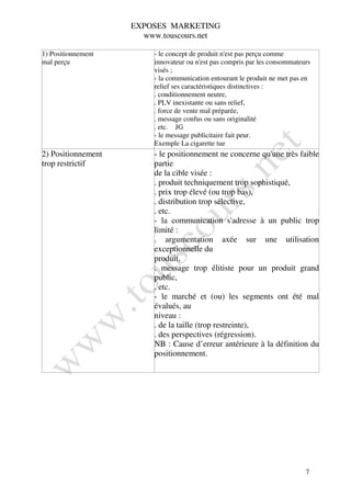 EXPOSES MARKETING
                      www.touscours.net

1) Positionnement       - le concept de produit n'est pas perçu comme
mal perçu               innovateur ou n'est pas compris par les consommateurs
                        visés ;
                        - la communication entourant le produit ne met pas en
                        relief ses caractéristiques distinctives :
                        . conditionnement neutre,
                        . PLV inexistante ou sans relief,
                        . force de vente mal préparée,
                        . message confus ou sans originalité
                        . etc. JG
                        - le message publicitaire fait peur.
                        Exemple La cigarette tue
2) Positionnement       - le positionnement ne concerne qu'une très faible
trop restrictif         partie
                        de la cible visée :
                        . produit techniquement trop sophistiqué,
                        . prix trop élevé (ou trop bas),
                        . distribution trop sélective,
                        . etc.
                        - la communication s'adresse à un public trop
                        limité :
                        . argumentation axée sur une utilisation
                        exceptionnelle du
                        produit,
                        . message trop élitiste pour un produit grand
                        public,
                        . etc.
                        - le marché et (ou) les segments ont été mal
                        évalués, au
                        niveau :
                        . de la taille (trop restreinte),
                        . des perspectives (régression).
                        NB : Cause d’erreur antérieure à la définition du
                        positionnement.




                                                                           7
 