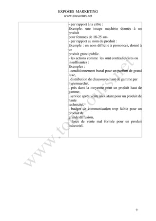 EXPOSES MARKETING
  www.touscours.net

    - par rapport à la cible :
    Exemple: une image machiste donnée à un
    produit
    pour femmes de 18-25 ans.
    - par rapport au nom du produit :
    Exemple : un nom difficile à prononcer, donné à
    un
    produit grand public.
    - les actions comme les sont contradictoires ou
    insuffisantes :
    Exemples :
    . conditionnement banal pour un parfum de grand
    luxe,
    . distribution de chaussures haut de gamme par
    hypermarché,
    . prix dans la moyenne pour un produit haut de
    gamme,
    . service après vente inexistant pour un produit de
    haute
    technicité,
    . budget de communication trop faible pour un
    produit de
    grande diffusion,
    . force de vente mal formée pour un produit
    industriel.




                                                  9
 