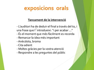 Tancament de la intervenció
- L’auditori ha de deduir el final a través del to, i
una frase que l´introdueixi: “i per acabar ...”
- És el moment que més fàcilment es recorda
- Remarcar la idea més important
- Anècdota, broma
- Cita adient
- Moltes gràcies per la vostra atenció
- Respondre a les preguntes del públic
 
