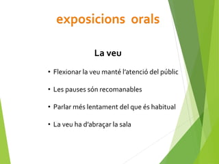 La veu
• Flexionar la veu manté l’atenció del públic
• Les pauses són recomanables
• Parlar més lentament del que és habitual
• La veu ha d’abraçar la sala
 