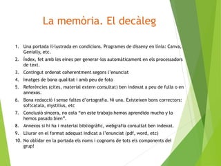 La memòria. El decàleg
1. Una portada il·lustrada en condicions. Programes de disseny en línia: Canva,
Genially, etc.
2. Índex, fet amb les eines per generar-los automàticament en els processadors
de text.
3. Contingut ordenat coherentment segons l’enunciat
4. Imatges de bona qualitat i amb peu de foto
5. Referències (cites, material extern consultat) ben indexat a peu de fulla o en
annexos.
6. Bona redacció i sense faltes d’ortografia. Ni una. Existeixen bons correctors:
softcatala, mystilius, etc
7. Conclusió sincera, no cola “en este trabajo hemos aprendido mucho y lo
hemos pasado bien”.
8. Annexos si hi ha i material bibliogràfic, webgrafia consultat ben indexat.
9. Lliurar en el format adequat indicat a l’enunciat (pdf, word, etc)
10. No oblidar en la portada els noms i cognoms de tots els components del
grup!
 