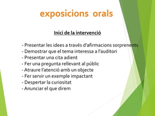 Inici de la intervenció
- Presentar les idees a través d’afirmacions sorprenents
- Demostrar que el tema interessa a l’auditori
- Presentar una cita adient
- Fer una pregunta rellevant al públic
- Atraure l’atenció amb un objecte
- Fer servir un exemple impactant
- Despertar la curiositat
- Anunciar el que direm
 